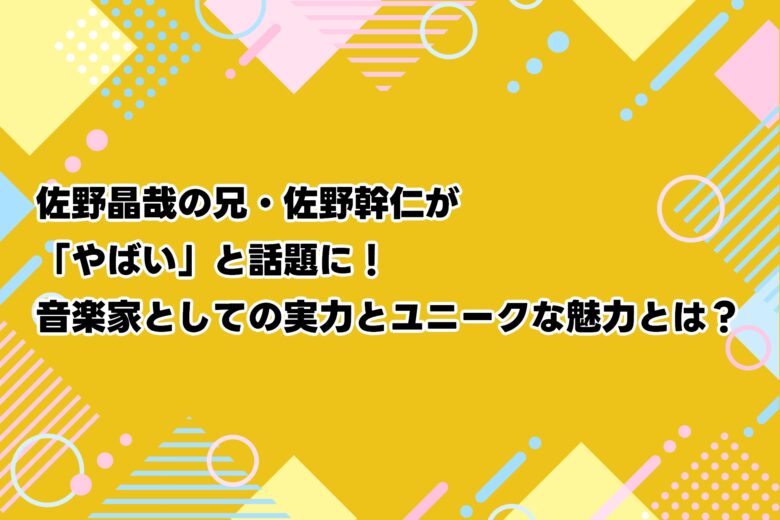 佐野晶哉の兄・佐野幹仁が「やばい」と話題に！音楽家としての実力とユニークな魅力とは？