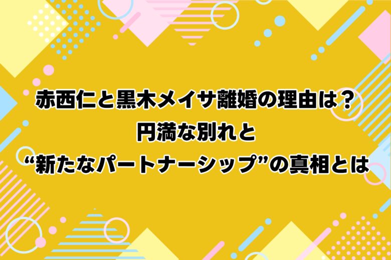赤西仁と黒木メイサ離婚の理由は？円満な別れと“新たなパートナーシップ”の真相とは