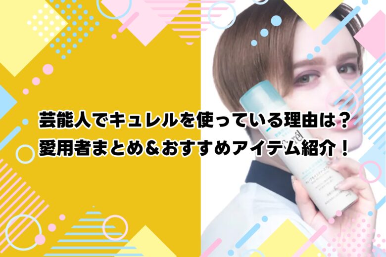 芸能人でキュレルを使っている理由は？愛用者まとめ＆おすすめアイテム紹介！