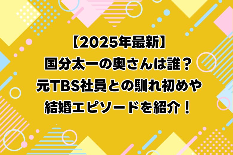 【2025年最新】国分太一の奥さんは誰？元TBS社員との馴れ初めや結婚エピソードを紹介！