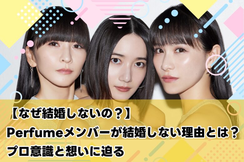 誰も結婚してない！？Perfumeが“あえて結婚しない”本当の理由が衝撃すぎた