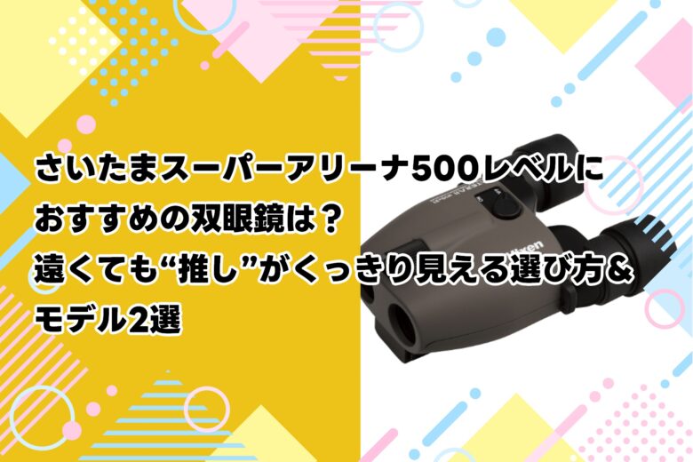 さいたまスーパーアリーナ500レベルにおすすめの双眼鏡は？遠くても“推し”がくっきり見える選び方＆モデル2選
