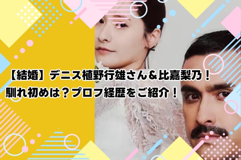【結婚】デニス植野行雄さん＆比嘉梨乃！馴れ初めは？プロフ経歴をご紹介！