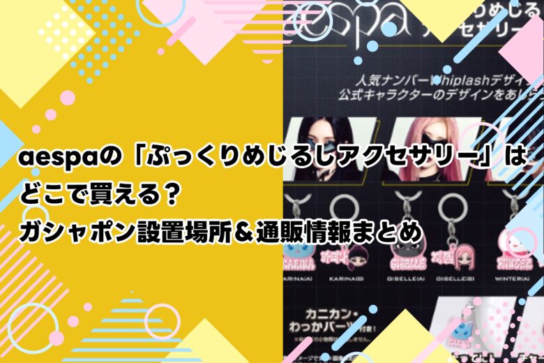 aespaの「ぷっくりめじるしアクセサリー」はどこで買える？ガシャポン設置場所＆通販情報まとめ