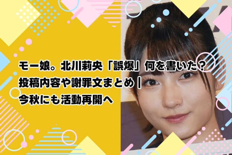 モー娘。北川莉央「誤爆」何を書いた？投稿内容や謝罪文まとめ｜今秋にも活動再開へ