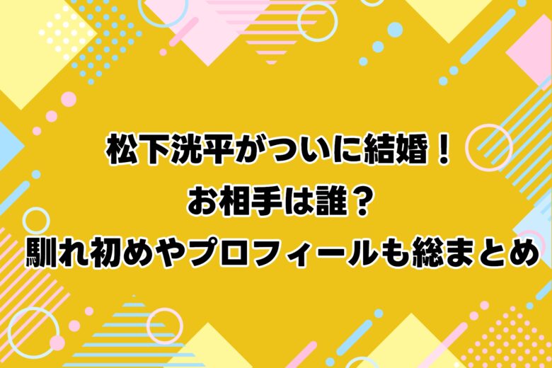 松下洸平がついに結婚！お相手は誰？馴れ初めやプロフィールも総まとめ