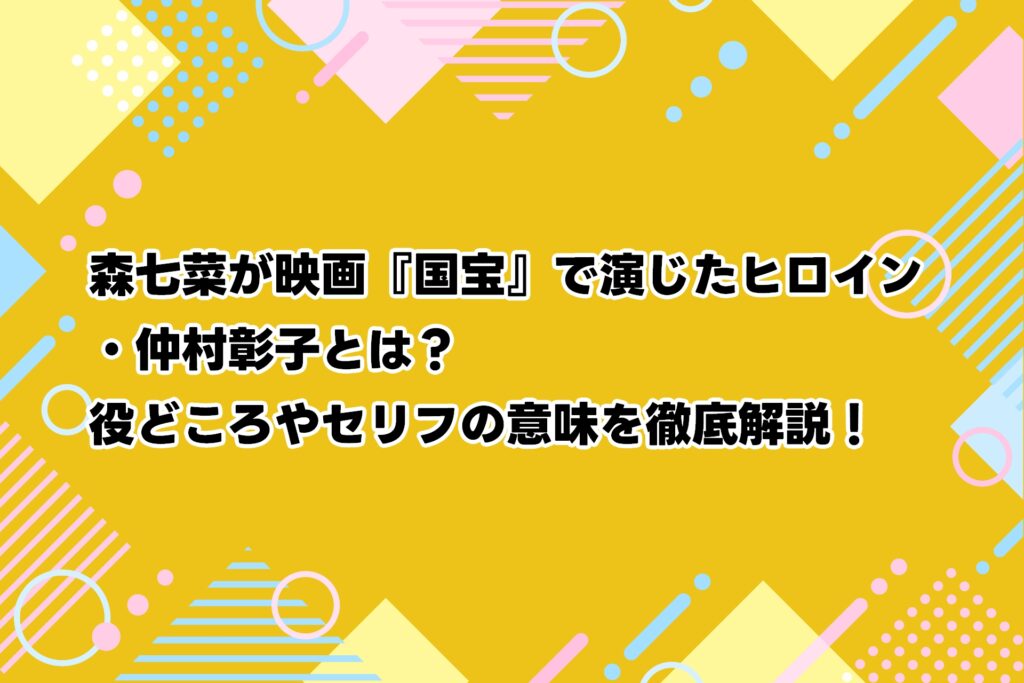 森七菜が映画『国宝』で演じたヒロイン・仲村彰子とは？役どころやセリフの意味を徹底解説！