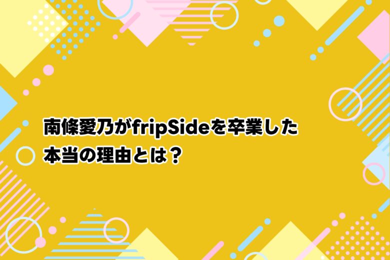 南條愛乃がfripSideを卒業した本当の理由とは？