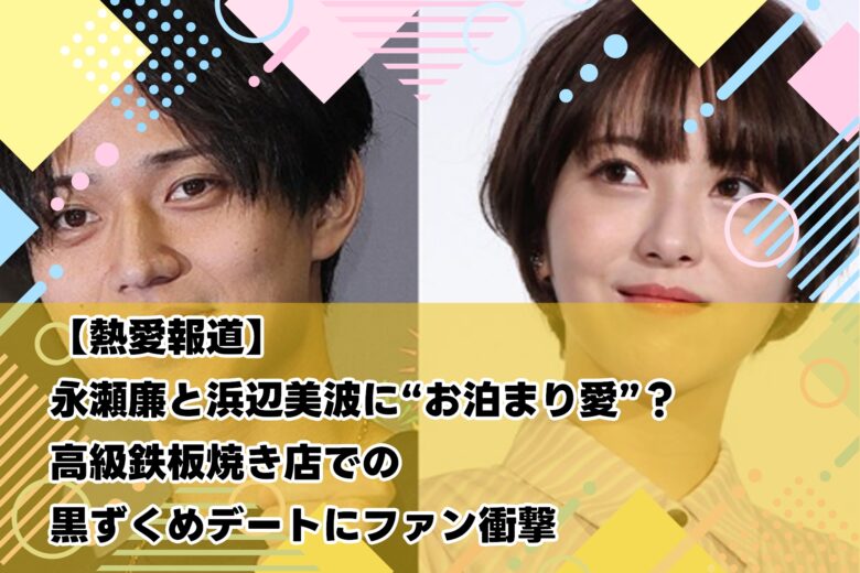 【熱愛報道】永瀬廉と浜辺美波に“お泊まり愛”？高級鉄板焼き店での黒ずくめデートにファン衝撃