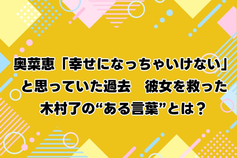 奥菜恵「幸せになっちゃいけない」と思っていた過去　彼女を救った木村了の“ある言葉”とは？
