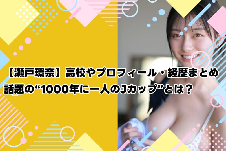 【瀬戸環奈】高校やプロフィール・経歴まとめ｜話題の“1000年に一人のJカップ”とは？