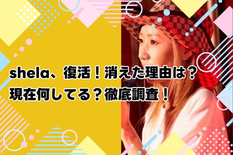 shela、復活！消えた理由は？現在何してる？徹底調査！