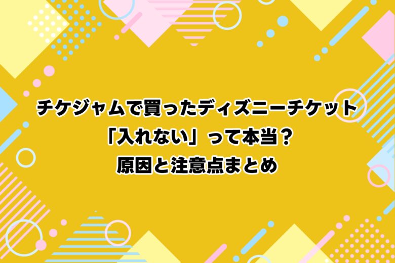 チケジャムで買ったディズニーチケット「入れない」って本当？原因と注意点まとめ