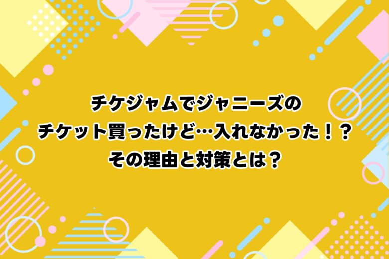 チケジャムでジャニーズのチケット買ったけど…入れなかった！？その理由と対策とは？