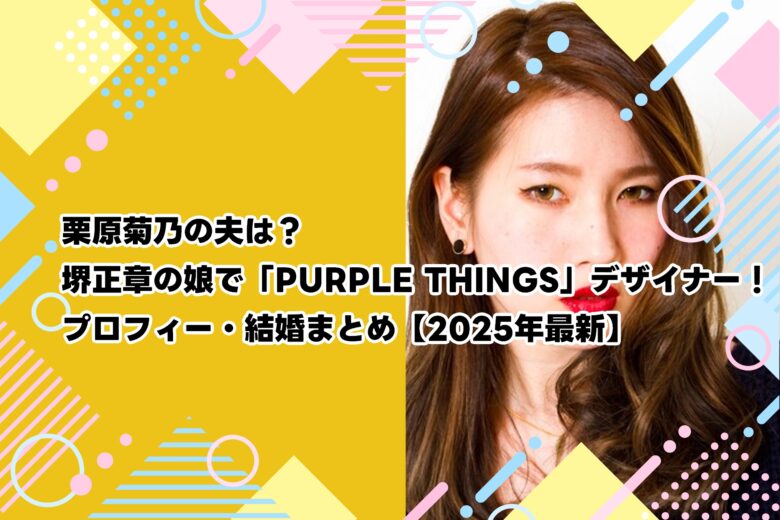 栗原菊乃の夫は？堺正章の娘で「PURPLE THINGS」デザイナー！プロフィー・結婚まとめ【2025年最新】