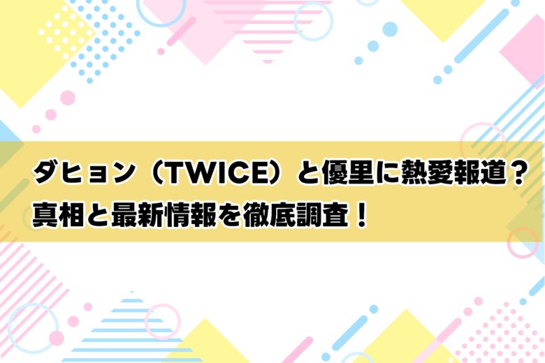 ダヒョン（TWICE）と優里に熱愛報道？真相と最新情報を徹底調査！