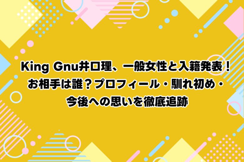 【速報】King Gnu井口理、一般女性と入籍発表！お相手は誰？プロフィール・馴れ初め・今後への思いを徹底追跡