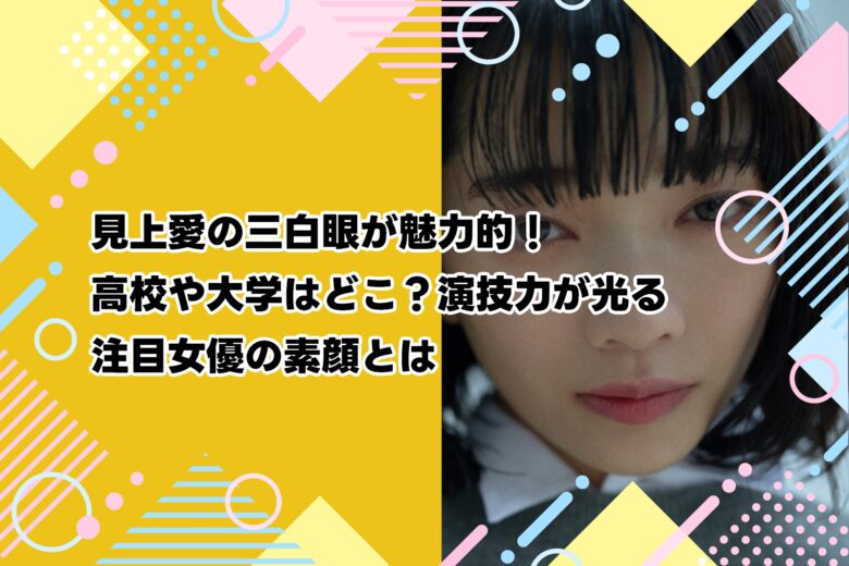 見上愛の三白眼が魅力的!高校や大学はどこ?演技力が光る注目女優の素顔とは