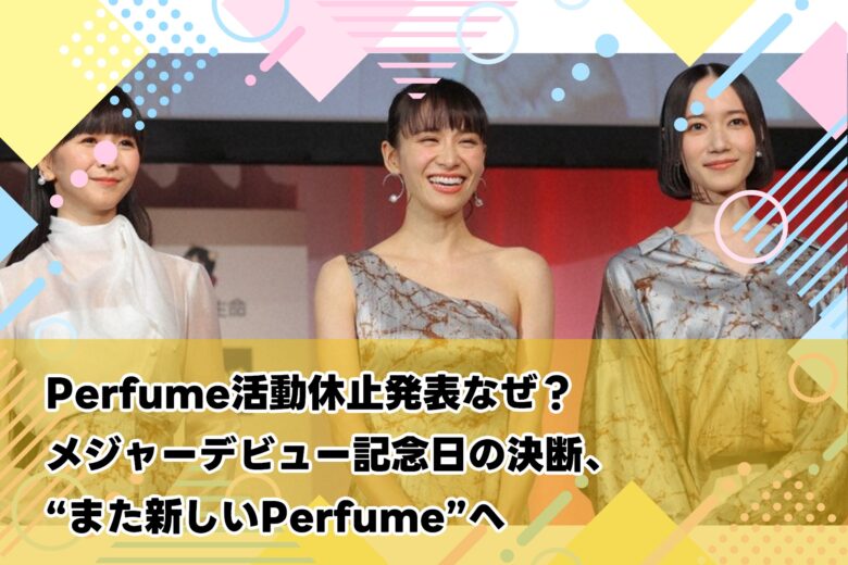 Perfume活動休止発表なぜ？：メジャーデビュー記念日の決断、“また新しいPerfume”へ