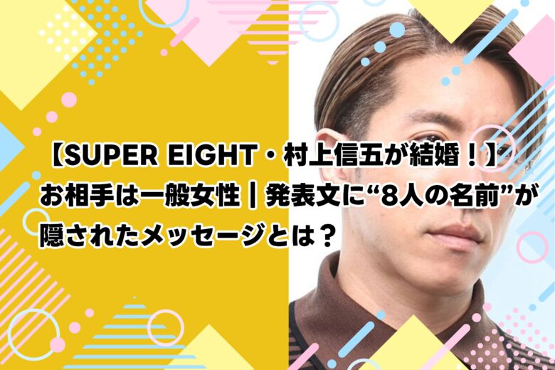 【SUPER EIGHT・村上信五が結婚！】お相手は一般女性｜発表文に“8人の名前”が隠されたメッセージとは？